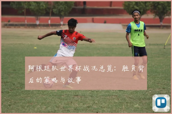 阿根廷队世界杯战况总览：胜负背后的策略与故事