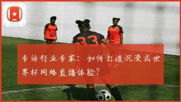 专访行业专家：如何打造沉浸式世界杯网络直播体验？