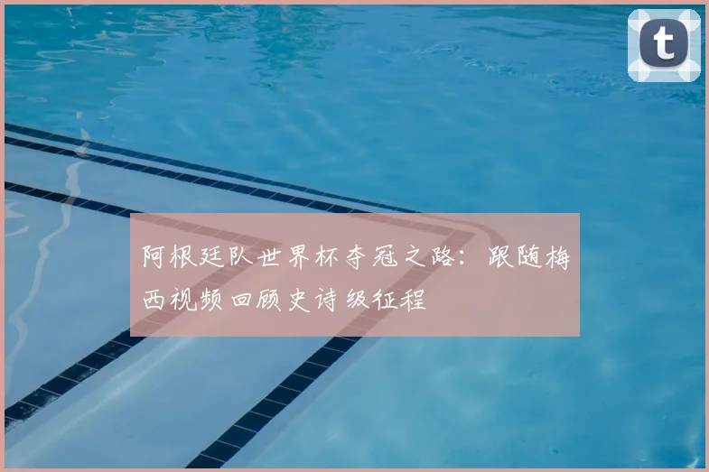 阿根廷队世界杯夺冠之路：跟随梅西视频回顾史诗级征程