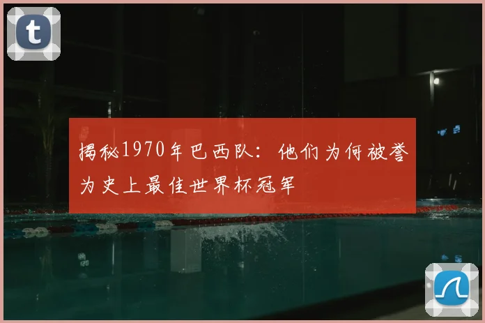 揭秘1970年巴西队:他们为何被誉为史上最佳世界杯冠军