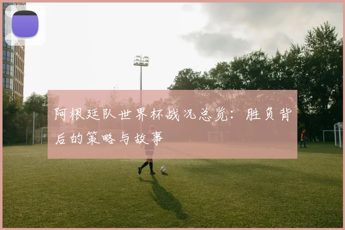 阿根廷队世界杯战况总览：胜负背后的策略与故事