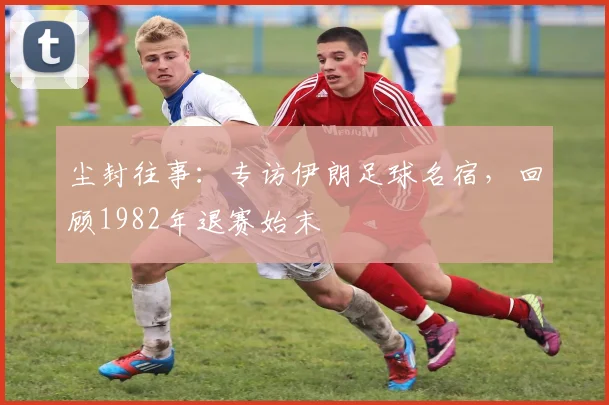 尘封往事：专访伊朗足球名宿，回顾1982年退赛始末