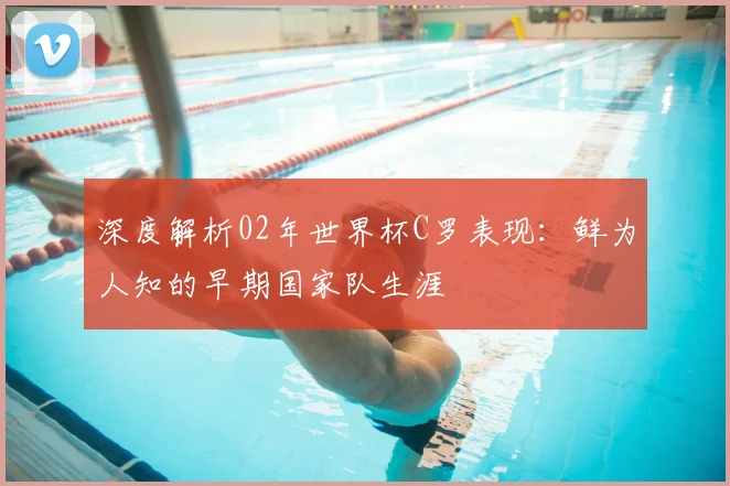深度解析02年世界杯C罗表现：鲜为人知的早期国家队生涯