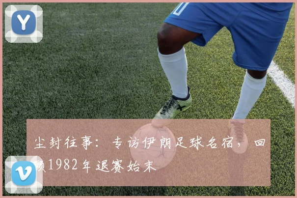 尘封往事：专访伊朗足球名宿，回顾1982年退赛始末