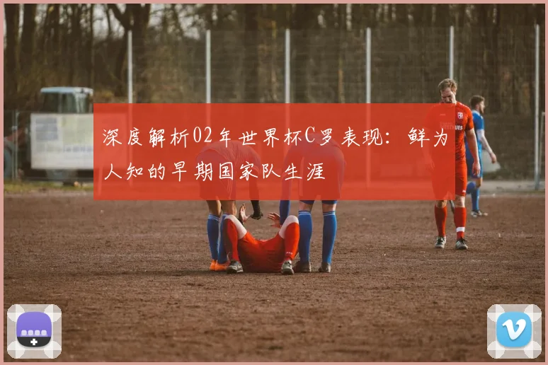 深度解析02年世界杯C罗表现：鲜为人知的早期国家队生涯