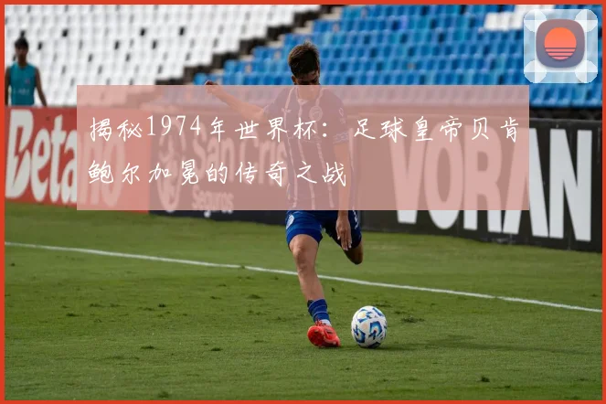 揭秘1974年世界杯:足球皇帝贝肯鲍尔加冕的传奇之战