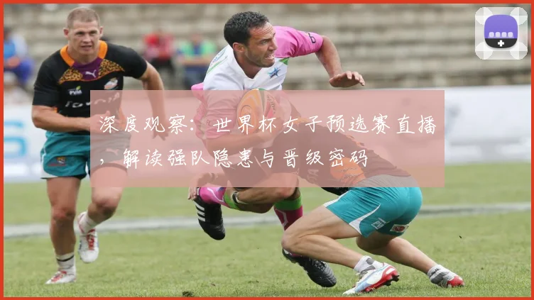 深度观察：世界杯女子预选赛直播，解读强队隐患与晋级密码