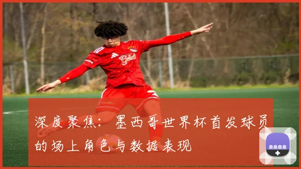 深度聚焦：墨西哥世界杯首发球员的场上角色与数据表现