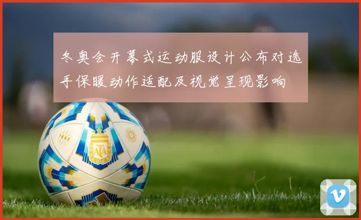 冬奥会开幕式运动服设计公布对选手保暖动作适配及视觉呈现影响