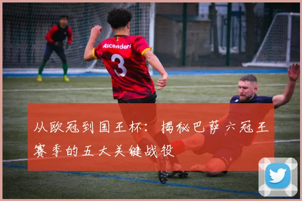 从欧冠到国王杯：揭秘巴萨六冠王赛季的五大关键战役