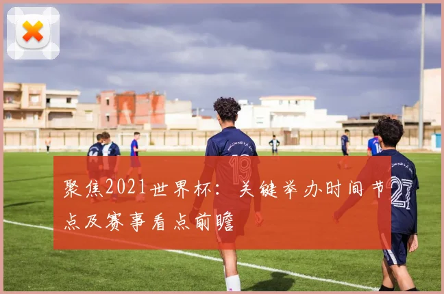 聚焦2021世界杯：关键举办时间节点及赛事看点前瞻