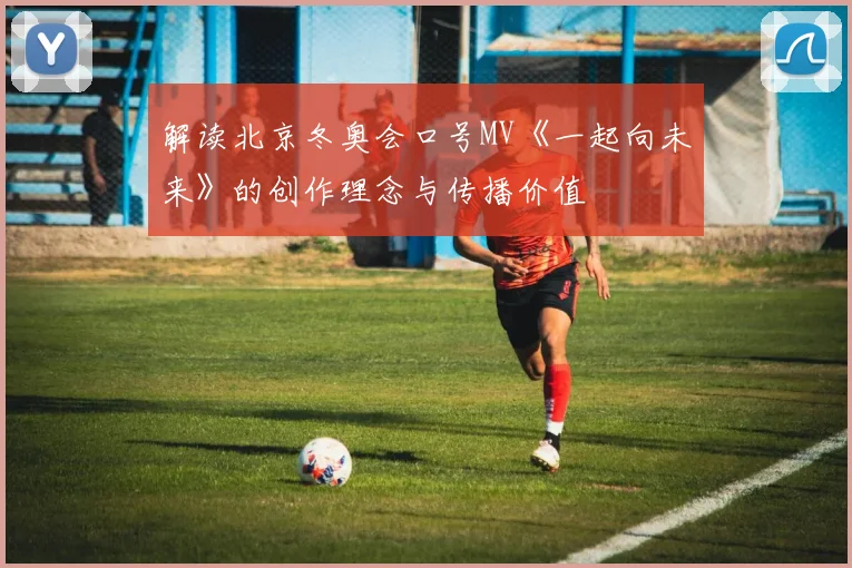 解读北京冬奥会口号MV《一起向未来》的创作理念与传播价值