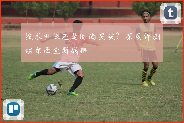 技术升级还是时尚突破？深度评测切尔西全新战袍