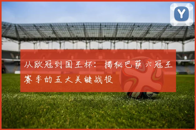 从欧冠到国王杯：揭秘巴萨六冠王赛季的五大关键战役