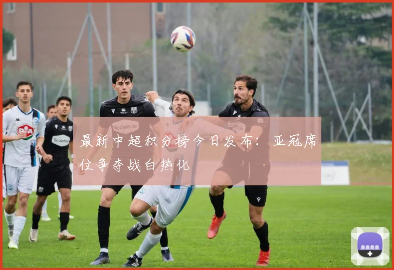 最新中超积分榜今日发布：亚冠席位争夺战白热化