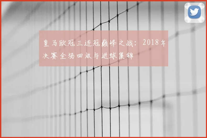 皇马欧冠三连冠巅峰之战：2018年决赛全场回放与进球集锦